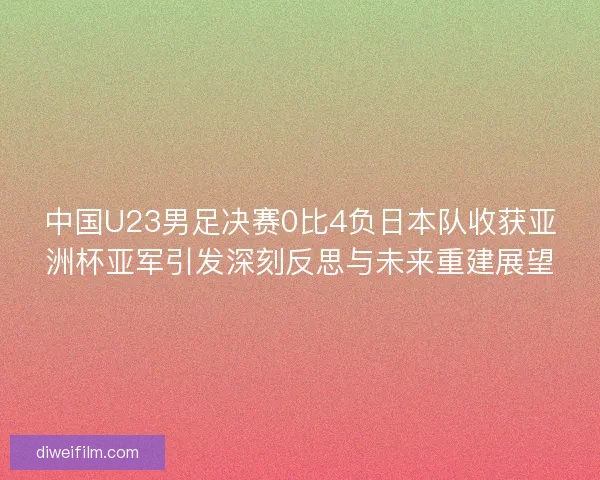 中国U23男足决赛0比4负日本队收获亚洲杯亚军引发深刻反思与未来重建展望