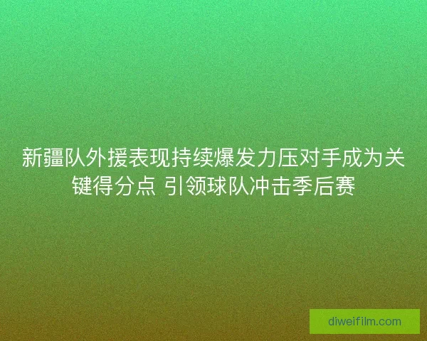 新疆队外援表现持续爆发力压对手成为关键得分点 引领球队冲击季后赛