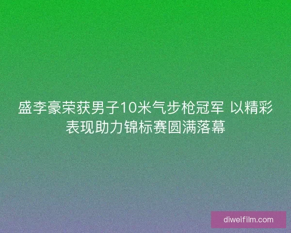 盛李豪荣获男子10米气步枪冠军 以精彩表现助力锦标赛圆满落幕
