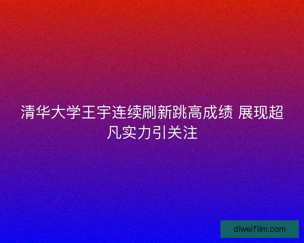 清华大学王宇连续刷新跳高成绩 展现超凡实力引关注