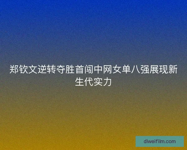 郑钦文逆转夺胜首闯中网女单八强展现新生代实力