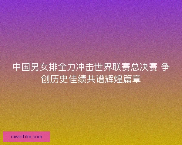 中国男女排全力冲击世界联赛总决赛 争创历史佳绩共谱辉煌篇章