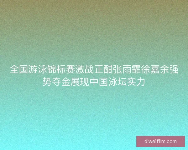 全国游泳锦标赛激战正酣张雨霏徐嘉余强势夺金展现中国泳坛实力